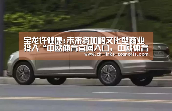 宝龙许健康:未来将加码文化型商业投入“中欧体育官网入口,中欧体育官方下载,中欧体育平台”(图1) 中欧体育官网入口,中欧体育官方下载,中欧体育平台